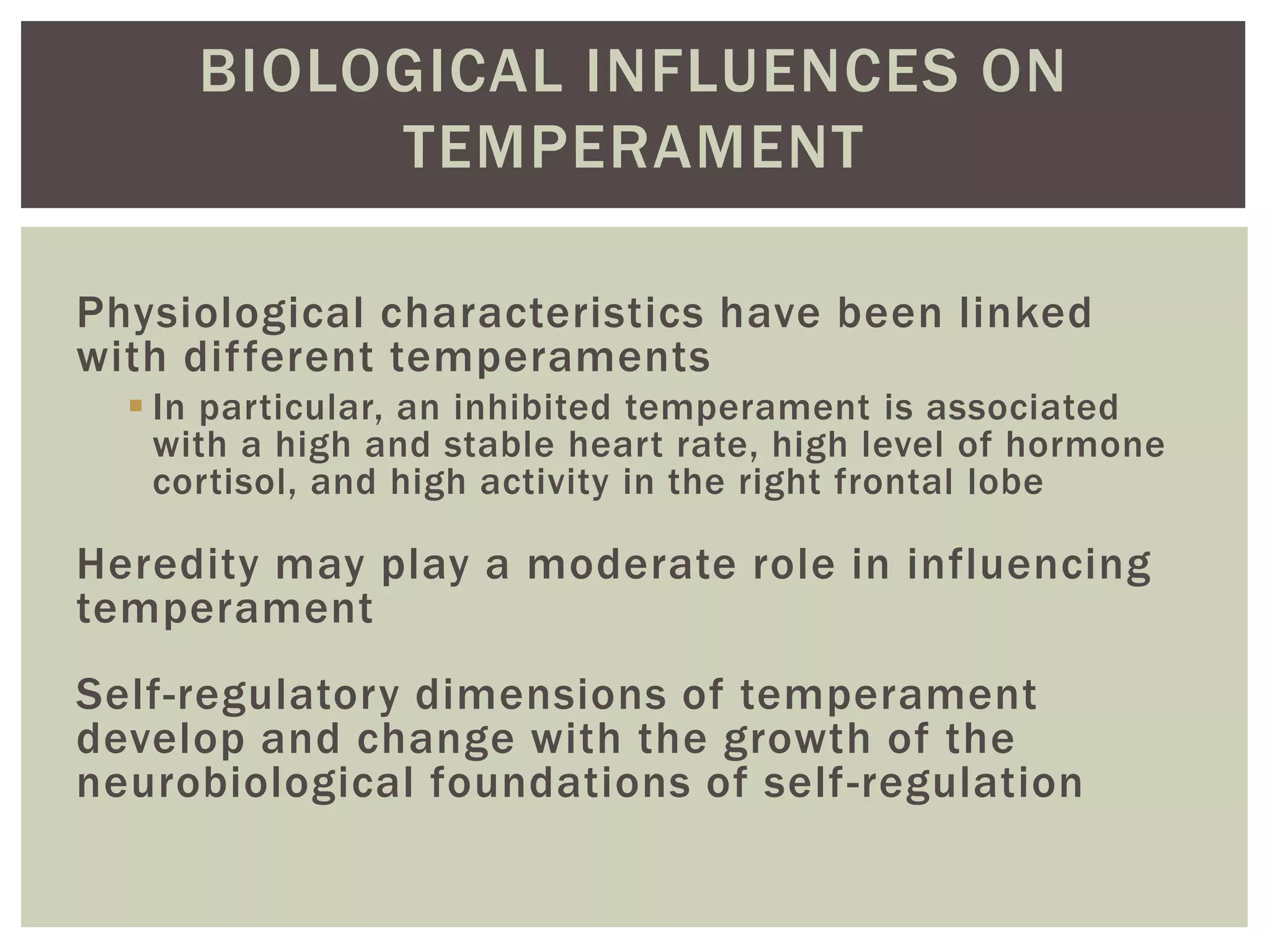 BIOLOGICAL INFLUENCES ON
TEMPERAMENT
Physiological characteristics have been linked
with different temperaments
 In particular, an inhibited temperament is associated
with a high and stable heart rate, high level of hormone
cortisol, and high activity in the right frontal lobe
Heredity may play a moderate role in influencing
temperament
Self-regulatory dimensions of temperament
develop and change with the growth of the
neurobiological foundations of self-regulation
 