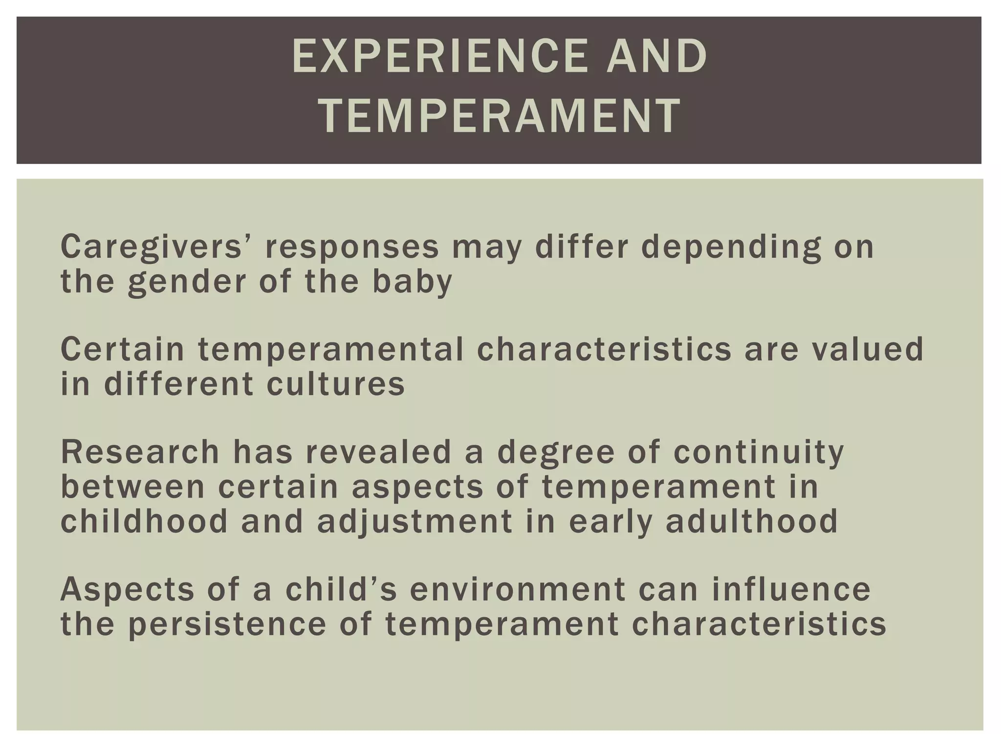 EXPERIENCE AND
TEMPERAMENT
Caregivers’ responses may differ depending on
the gender of the baby
Certain temperamental characteristics are valued
in different cultures
Research has revealed a degree of continuity
between certain aspects of temperament in
childhood and adjustment in early adulthood
Aspects of a child’s environment can influence
the persistence of temperament characteristics
 