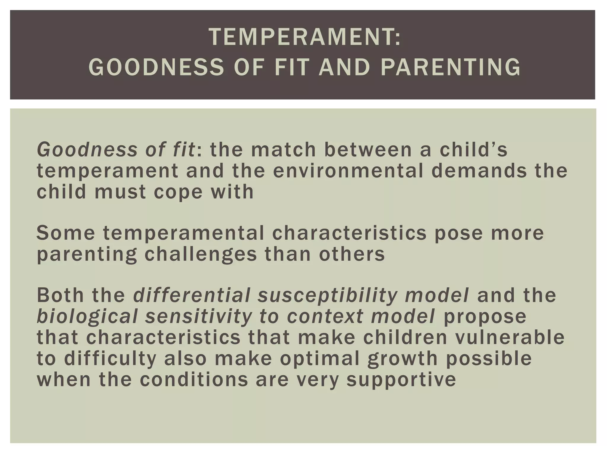 TEMPERAMENT:
GOODNESS OF FIT AND PARENTING
Goodness of fit: the match between a child’s
temperament and the environmental demands the
child must cope with
Some temperamental characteristics pose more
parenting challenges than others
Both the differential susceptibility model and the
biological sensitivity to context model propose
that characteristics that make children vulnerable
to difficulty also make optimal growth possible
when the conditions are very supportive
 