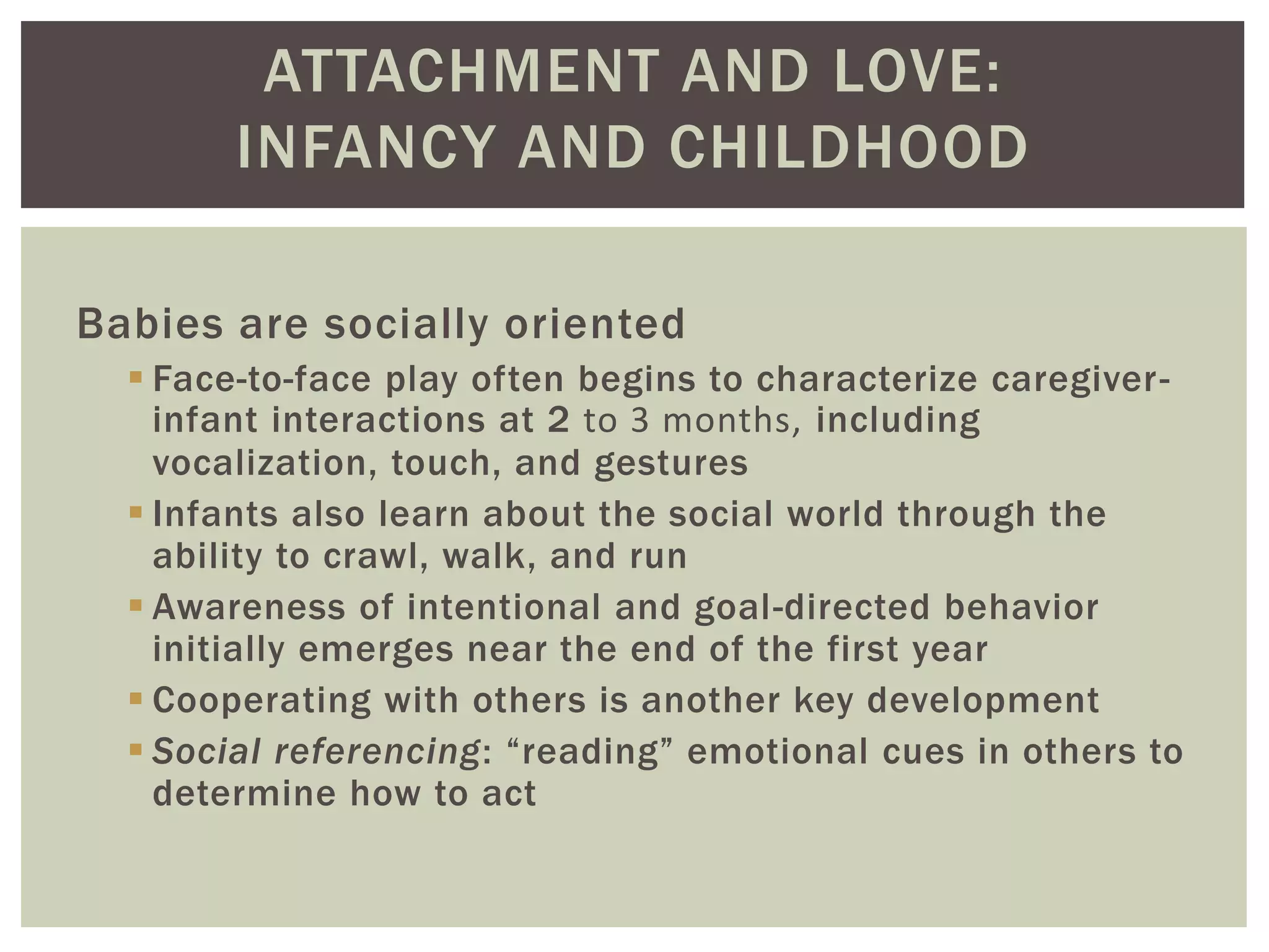 ATTACHMENT AND LOVE:
INFANCY AND CHILDHOOD
Babies are socially oriented
 Face-to-face play often begins to characterize caregiver-
infant interactions at 2 to 3 months, including
vocalization, touch, and gestures
 Infants also learn about the social world through the
ability to crawl, walk, and run
 Awareness of intentional and goal-directed behavior
initially emerges near the end of the first year
 Cooperating with others is another key development
 Social referencing: “reading” emotional cues in others to
determine how to act
 