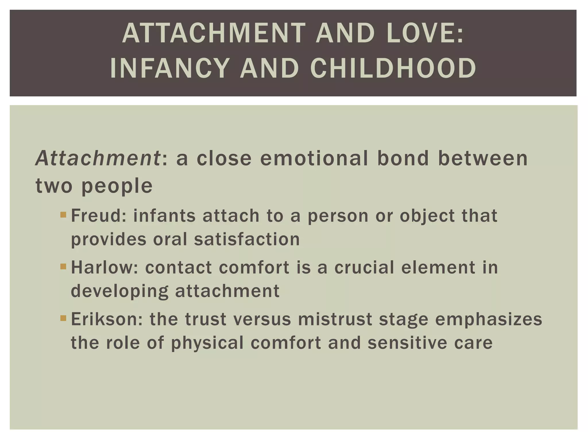 ATTACHMENT AND LOVE:
INFANCY AND CHILDHOOD
Attachment: a close emotional bond between
two people
Freud: infants attach to a person or object that
provides oral satisfaction
Harlow: contact comfort is a crucial element in
developing attachment
Erikson: the trust versus mistrust stage emphasizes
the role of physical comfort and sensitive care
 