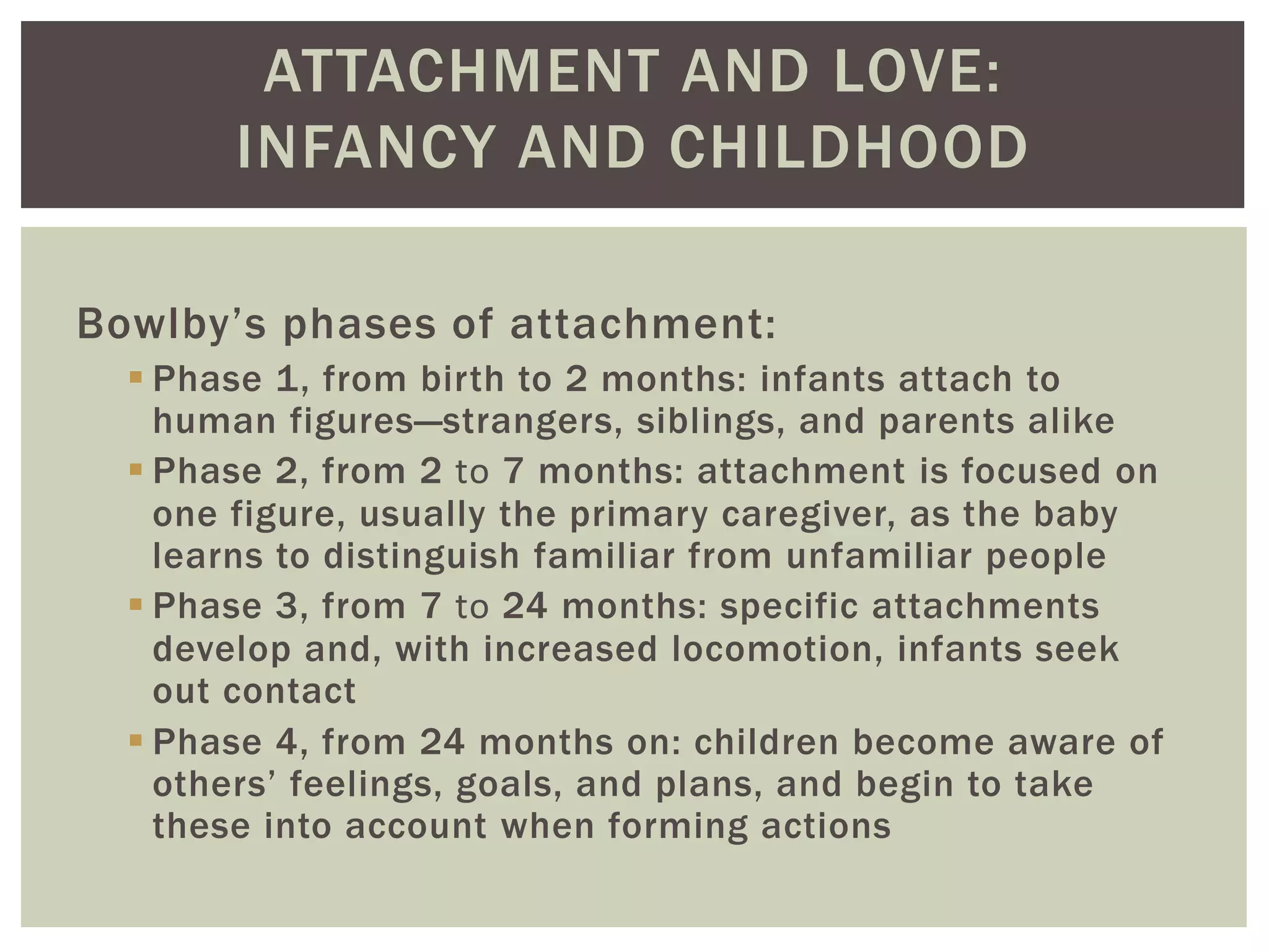 ATTACHMENT AND LOVE:
INFANCY AND CHILDHOOD
Bowlby’s phases of attachment:
 Phase 1, from birth to 2 months: infants attach to
human figures—strangers, siblings, and parents alike
 Phase 2, from 2 to 7 months: attachment is focused on
one figure, usually the primary caregiver, as the baby
learns to distinguish familiar from unfamiliar people
 Phase 3, from 7 to 24 months: specific attachments
develop and, with increased locomotion, infants seek
out contact
 Phase 4, from 24 months on: children become aware of
others’ feelings, goals, and plans, and begin to take
these into account when forming actions
 