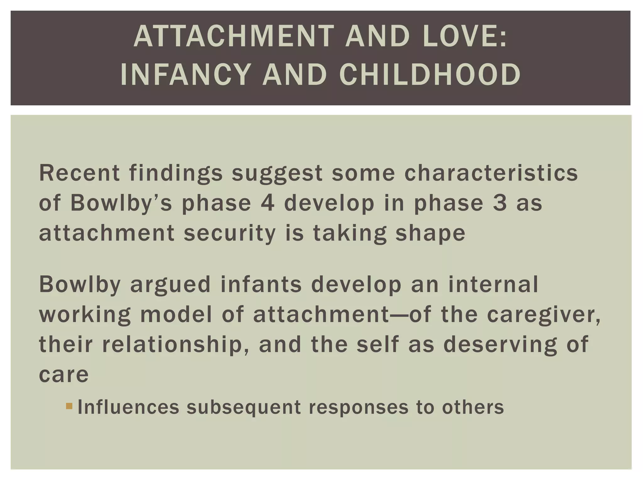 ATTACHMENT AND LOVE:
INFANCY AND CHILDHOOD
Recent findings suggest some characteristics
of Bowlby’s phase 4 develop in phase 3 as
attachment security is taking shape
Bowlby argued infants develop an internal
working model of attachment—of the caregiver,
their relationship, and the self as deserving of
care
Influences subsequent responses to others
 