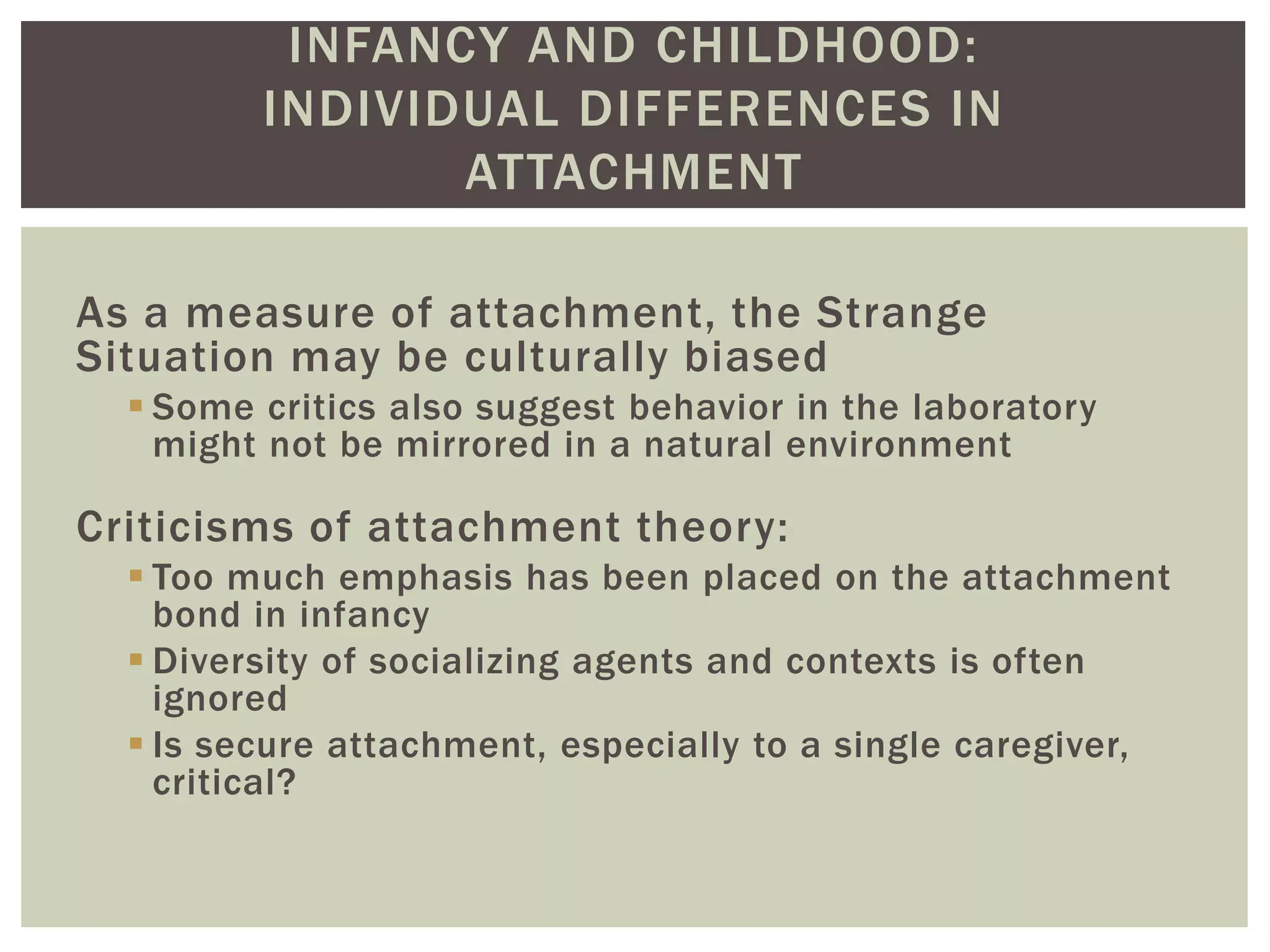 INFANCY AND CHILDHOOD:
INDIVIDUAL DIFFERENCES IN
ATTACHMENT
As a measure of attachment, the Strange
Situation may be culturally biased
 Some critics also suggest behavior in the laboratory
might not be mirrored in a natural environment
Criticisms of attachment theory:
 Too much emphasis has been placed on the attachment
bond in infancy
 Diversity of socializing agents and contexts is often
ignored
 Is secure attachment, especially to a single caregiver,
critical?
 