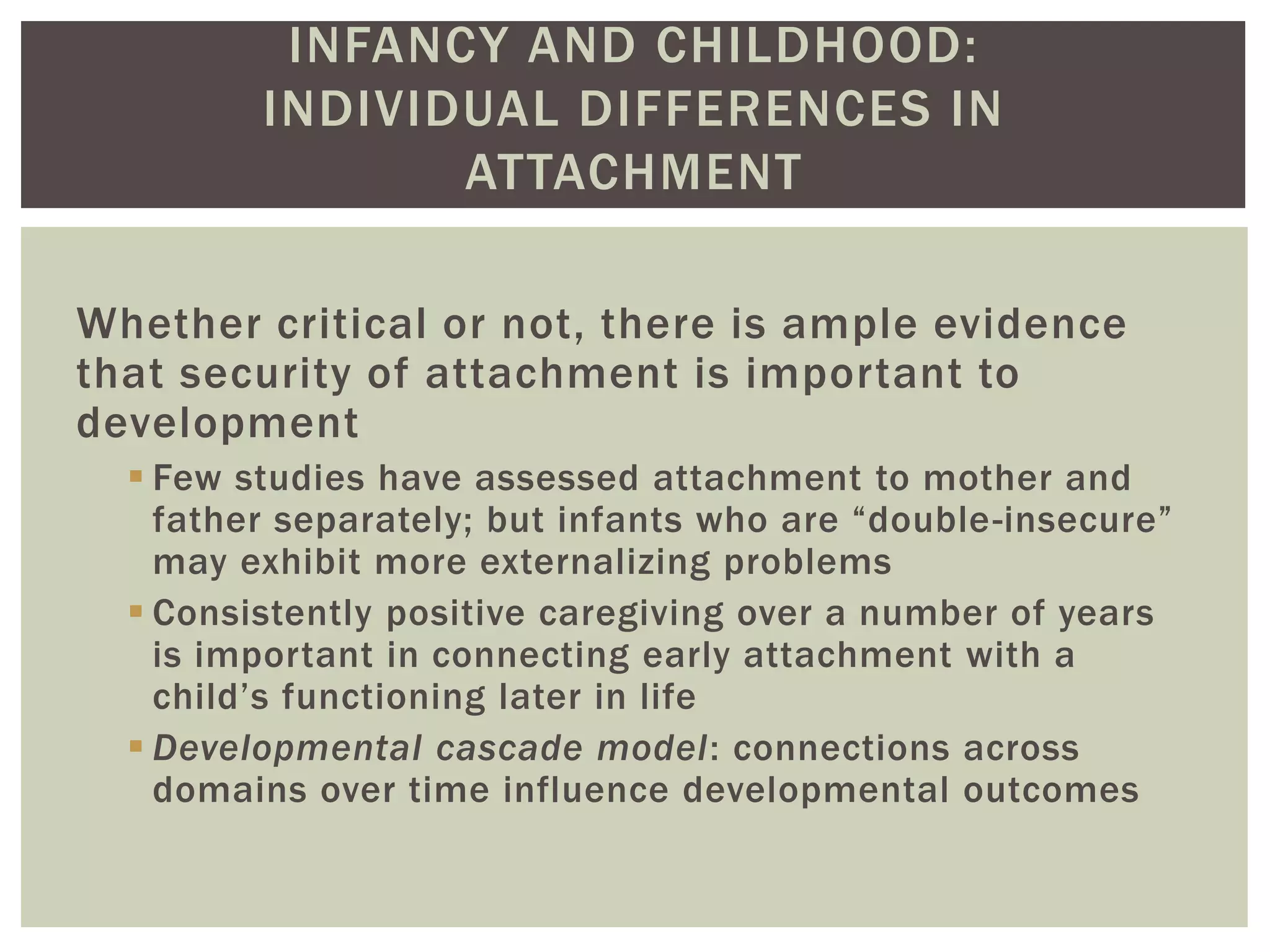 INFANCY AND CHILDHOOD:
INDIVIDUAL DIFFERENCES IN
ATTACHMENT
Whether critical or not, there is ample evidence
that security of attachment is important to
development
 Few studies have assessed attachment to mother and
father separately; but infants who are “double-insecure”
may exhibit more externalizing problems
 Consistently positive caregiving over a number of years
is important in connecting early attachment with a
child’s functioning later in life
 Developmental cascade model: connections across
domains over time influence developmental outcomes
 