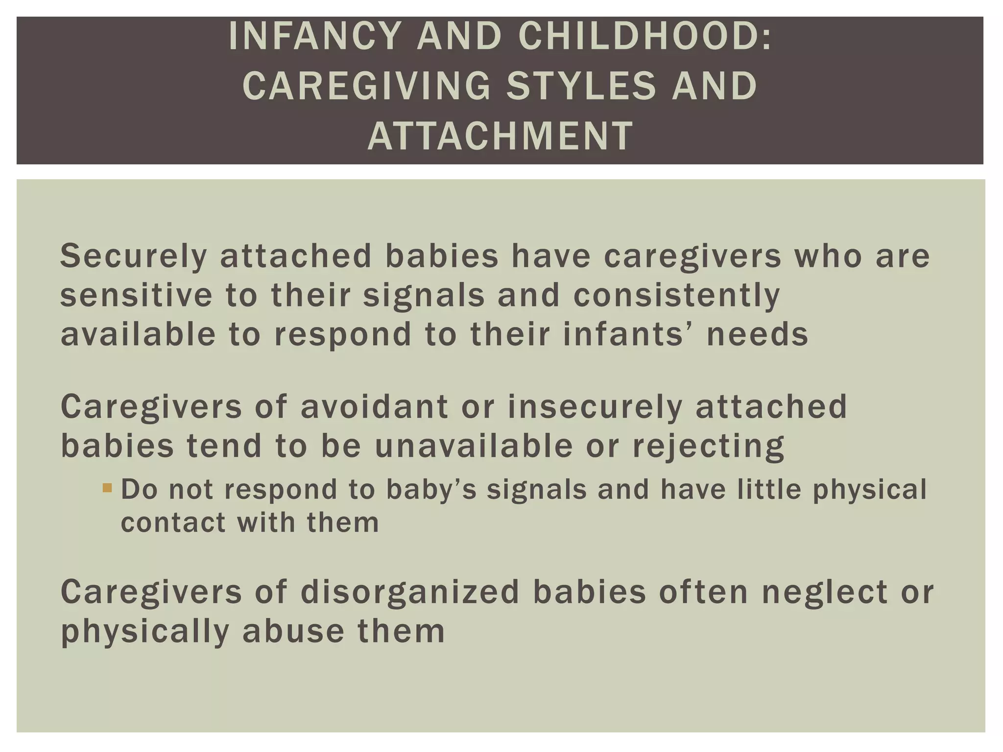 INFANCY AND CHILDHOOD:
CAREGIVING STYLES AND
ATTACHMENT
Securely attached babies have caregivers who are
sensitive to their signals and consistently
available to respond to their infants’ needs
Caregivers of avoidant or insecurely attached
babies tend to be unavailable or rejecting
 Do not respond to baby’s signals and have little physical
contact with them
Caregivers of disorganized babies often neglect or
physically abuse them
 