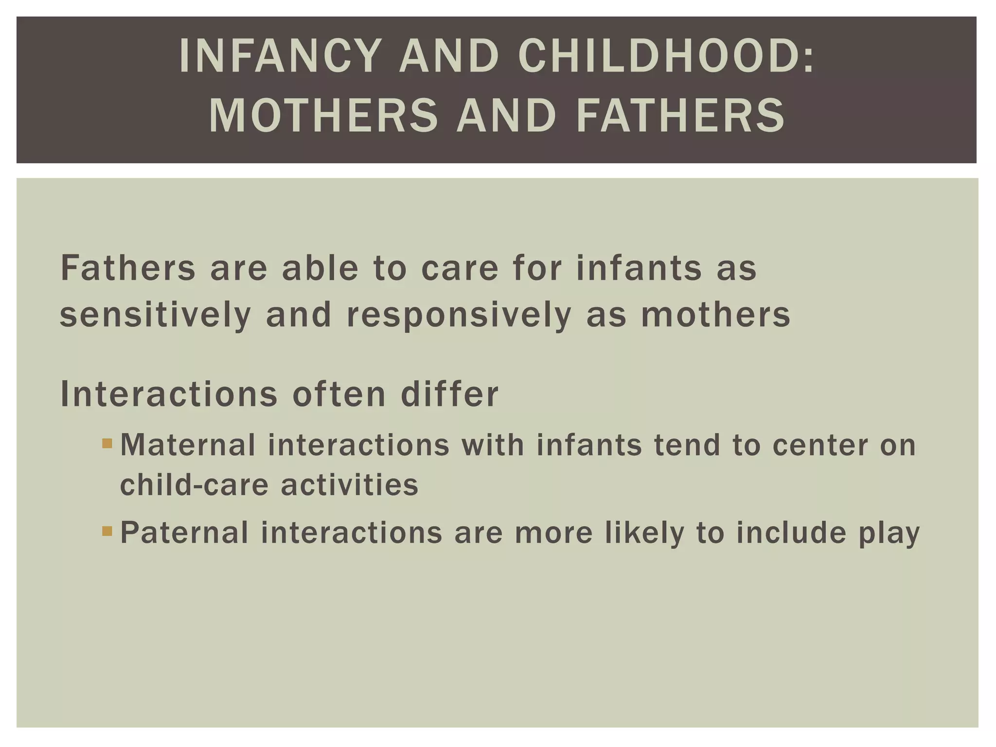 INFANCY AND CHILDHOOD:
MOTHERS AND FATHERS
Fathers are able to care for infants as
sensitively and responsively as mothers
Interactions often differ
Maternal interactions with infants tend to center on
child-care activities
Paternal interactions are more likely to include play
 
