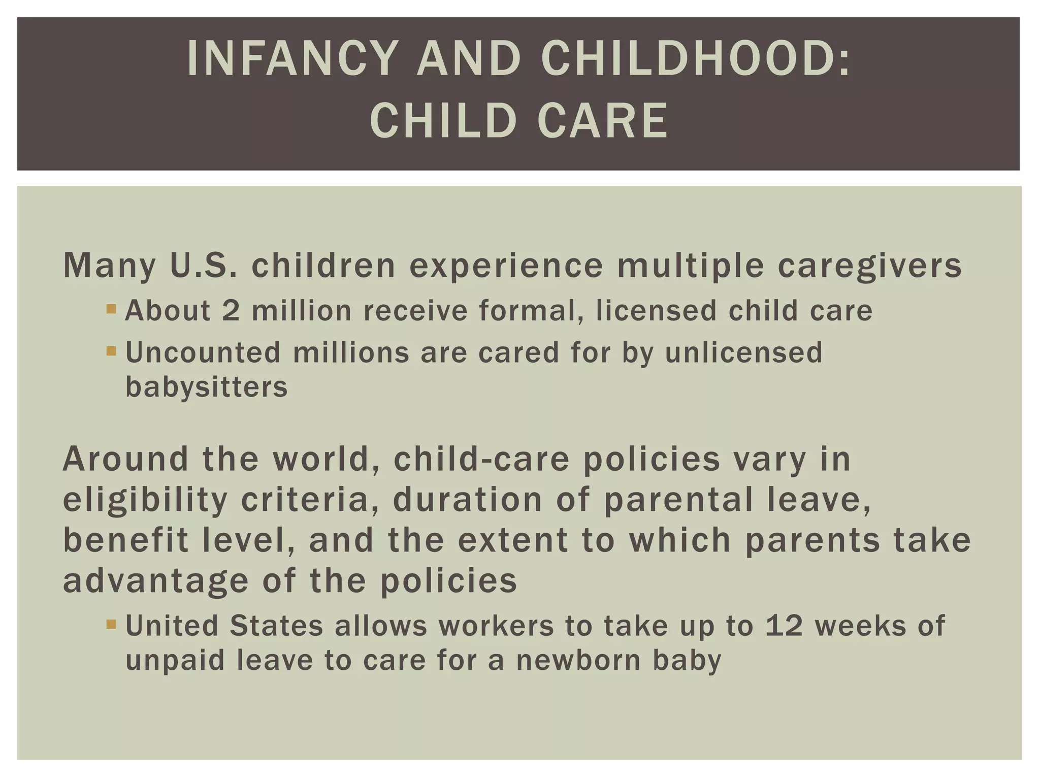 INFANCY AND CHILDHOOD:
CHILD CARE
Many U.S. children experience multiple caregivers
 About 2 million receive formal, licensed child care
 Uncounted millions are cared for by unlicensed
babysitters
Around the world, child-care policies vary in
eligibility criteria, duration of parental leave,
benefit level, and the extent to which parents take
advantage of the policies
 United States allows workers to take up to 12 weeks of
unpaid leave to care for a newborn baby
 