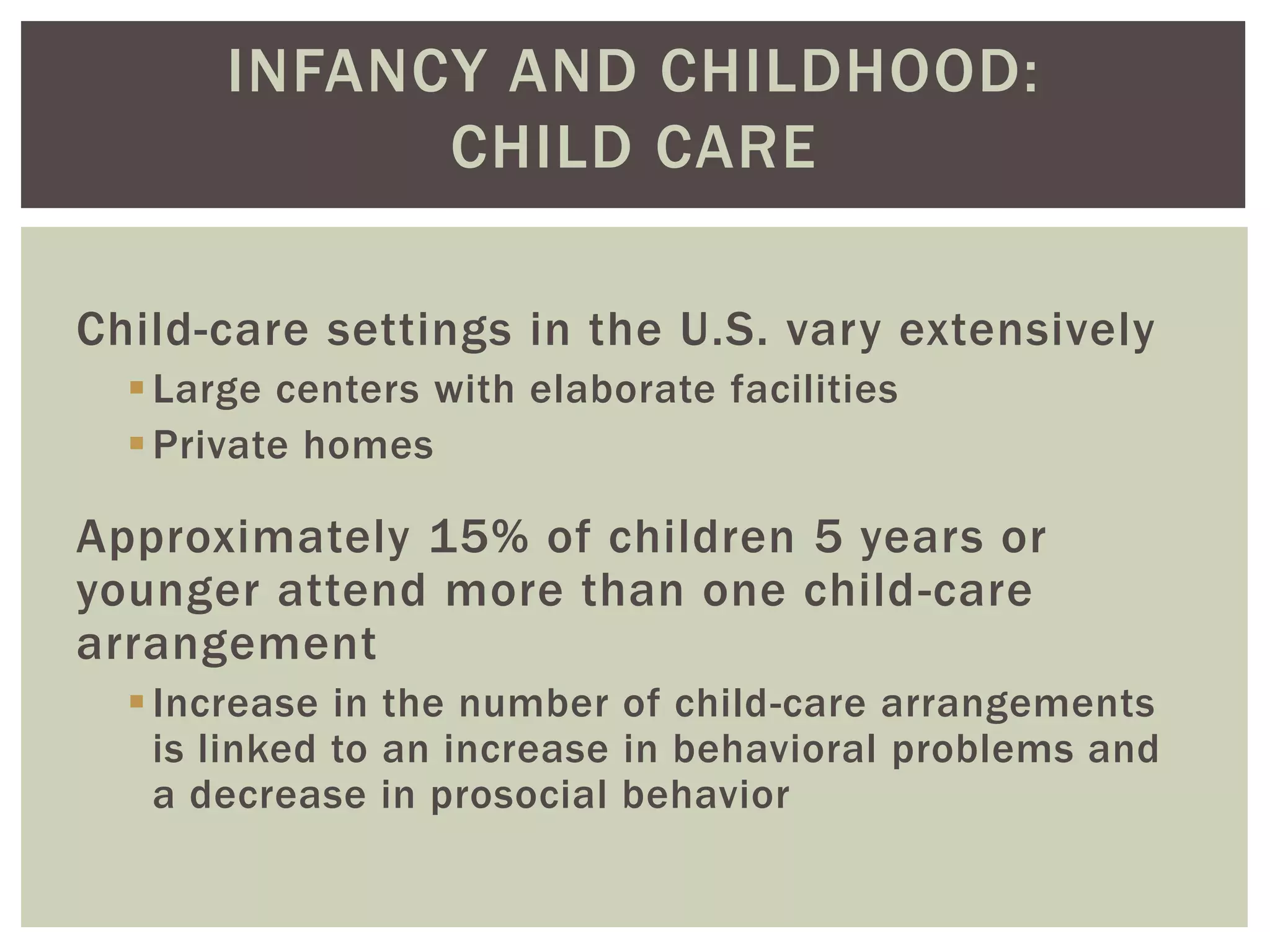 INFANCY AND CHILDHOOD:
CHILD CARE
Child-care settings in the U.S. vary extensively
Large centers with elaborate facilities
Private homes
Approximately 15% of children 5 years or
younger attend more than one child-care
arrangement
Increase in the number of child-care arrangements
is linked to an increase in behavioral problems and
a decrease in prosocial behavior
 