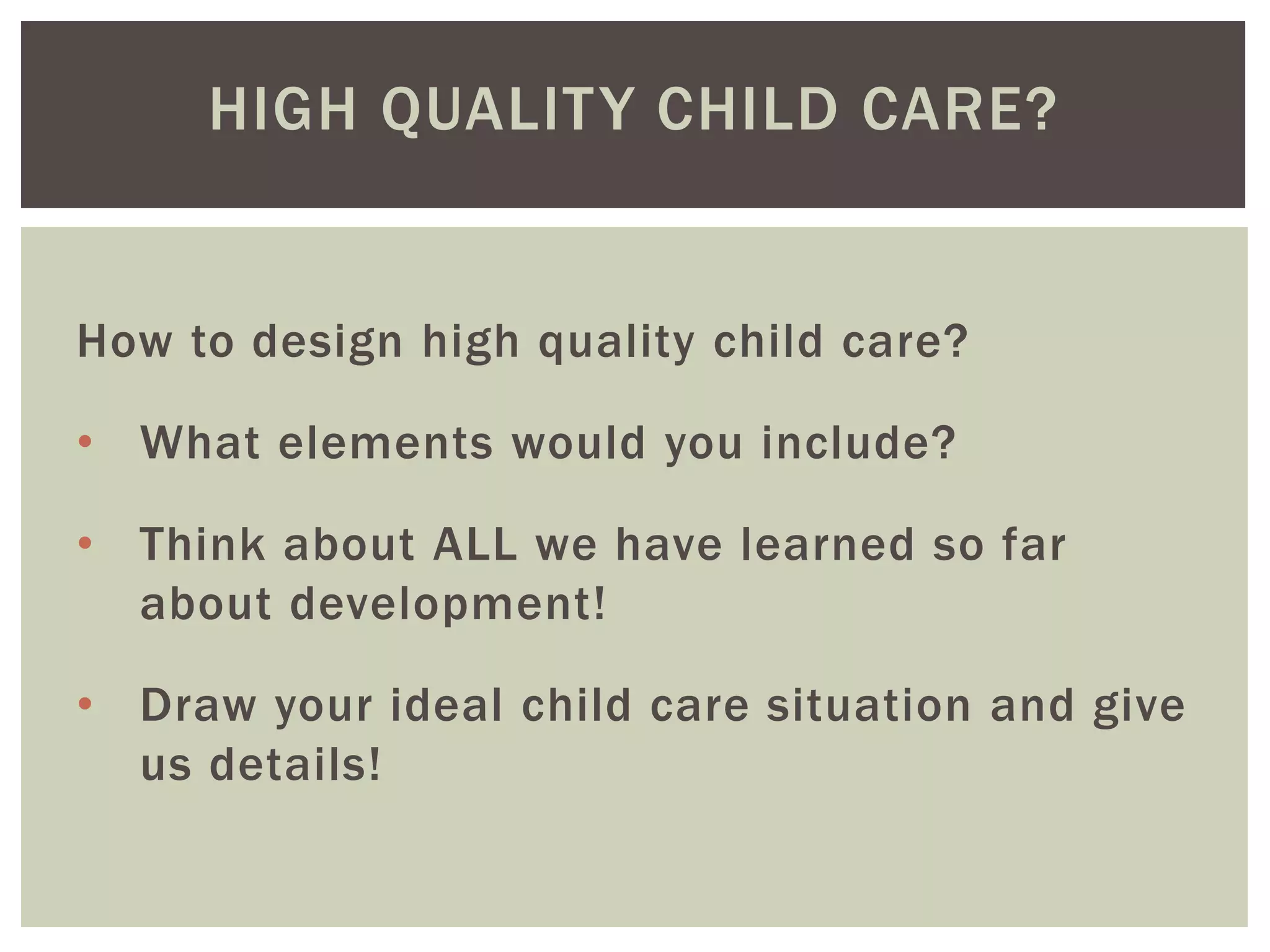 HIGH QUALITY CHILD CARE?
How to design high quality child care?
• What elements would you include?
• Think about ALL we have learned so far
about development!
• Draw your ideal child care situation and give
us details!
 
