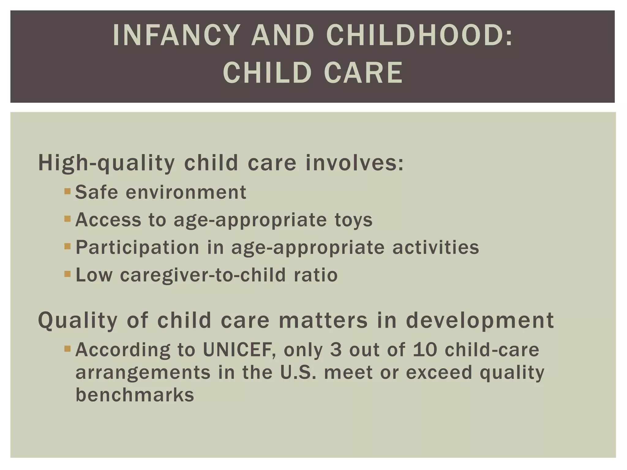 INFANCY AND CHILDHOOD:
CHILD CARE
High-quality child care involves:
Safe environment
Access to age-appropriate toys
Participation in age-appropriate activities
Low caregiver-to-child ratio
Quality of child care matters in development
According to UNICEF, only 3 out of 10 child-care
arrangements in the U.S. meet or exceed quality
benchmarks
 