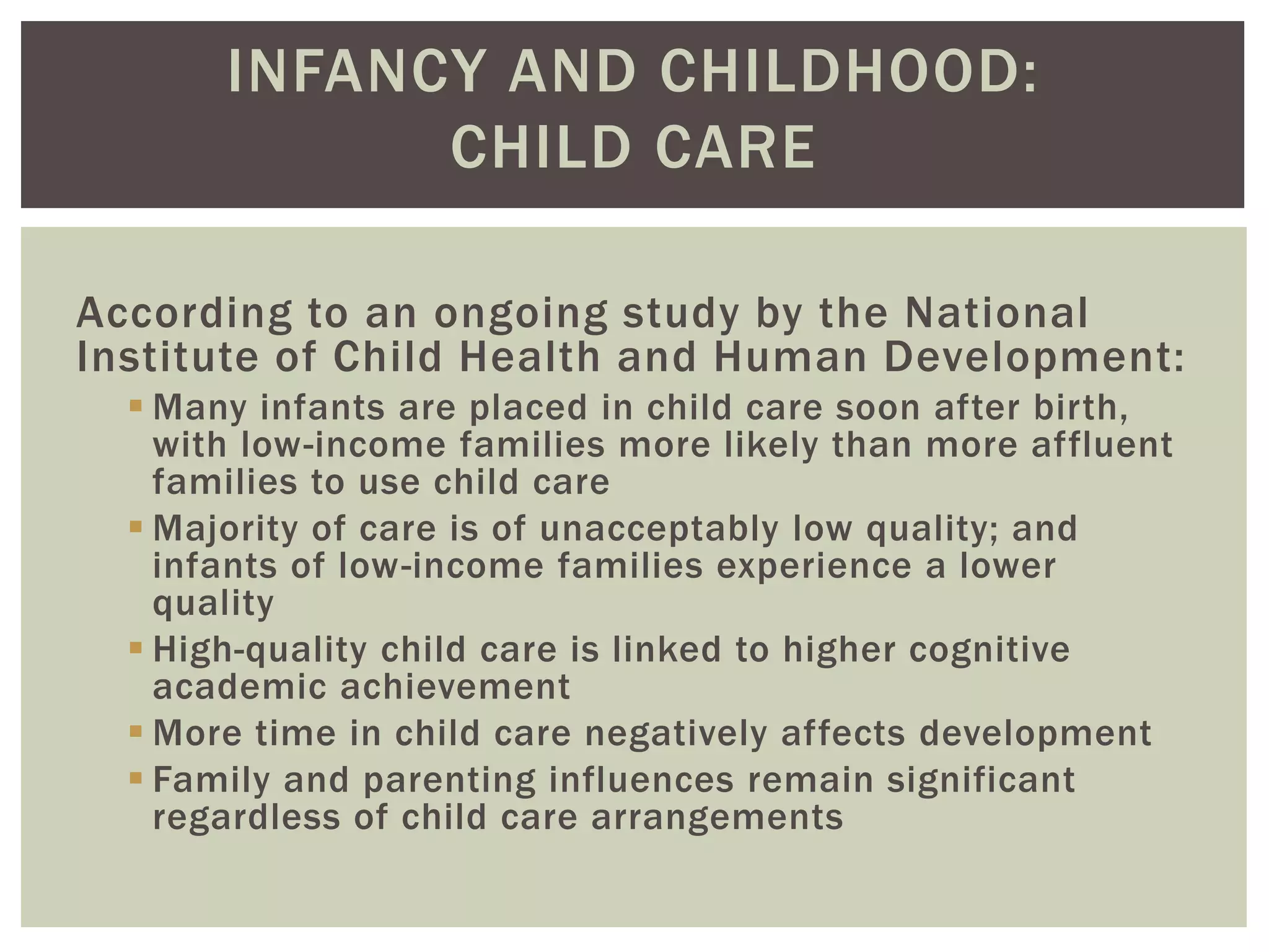 INFANCY AND CHILDHOOD:
CHILD CARE
According to an ongoing study by the National
Institute of Child Health and Human Development:
 Many infants are placed in child care soon after birth,
with low-income families more likely than more affluent
families to use child care
 Majority of care is of unacceptably low quality; and
infants of low-income families experience a lower
quality
 High-quality child care is linked to higher cognitive
academic achievement
 More time in child care negatively affects development
 Family and parenting influences remain significant
regardless of child care arrangements
 