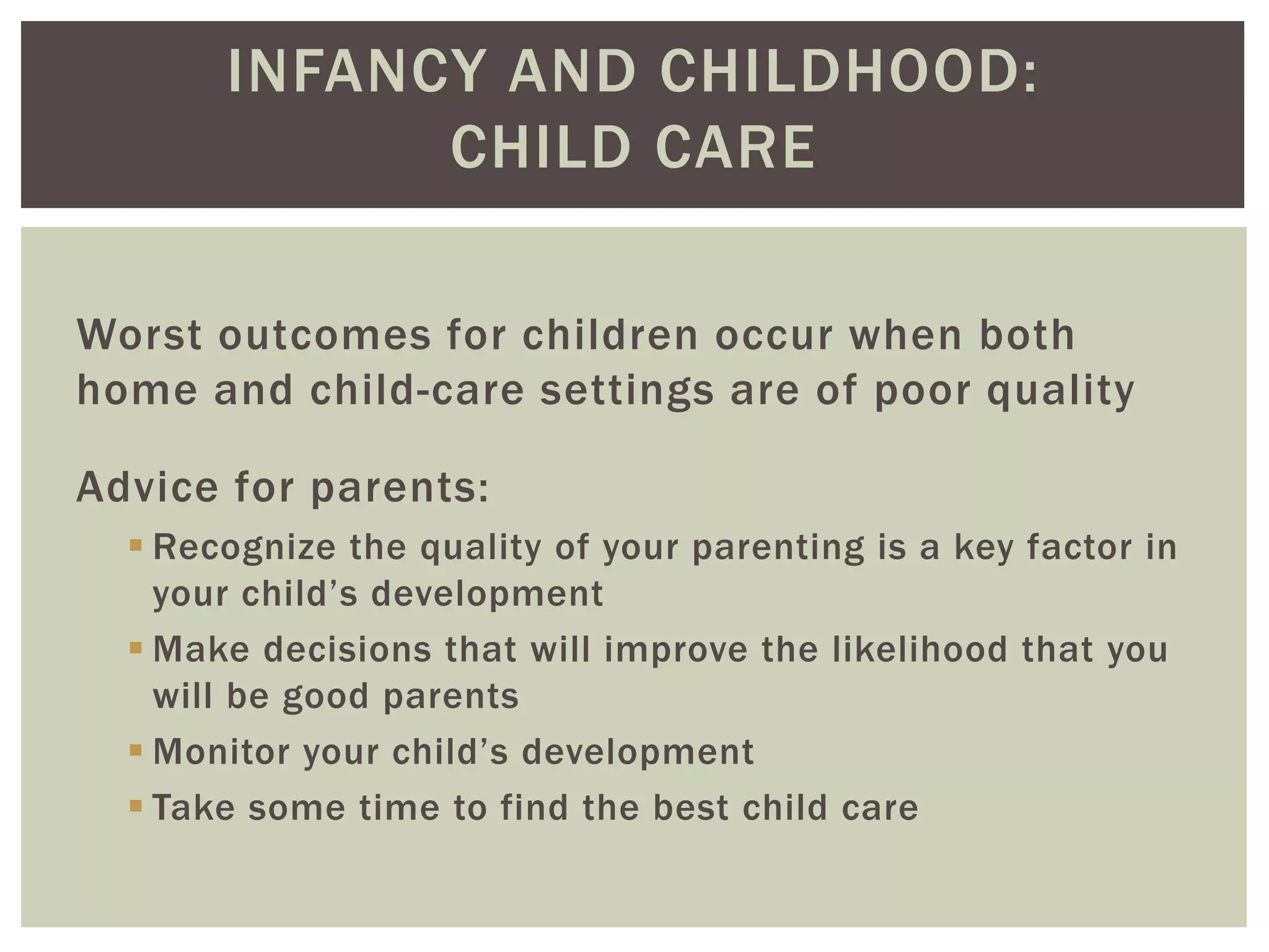 INFANCY AND CHILDHOOD:
CHILD CARE
Worst outcomes for children occur when both
home and child-care settings are of poor quality
Advice for parents:
 Recognize the quality of your parenting is a key factor in
your child’s development
 Make decisions that will improve the likelihood that you
will be good parents
 Monitor your child’s development
 Take some time to find the best child care
 