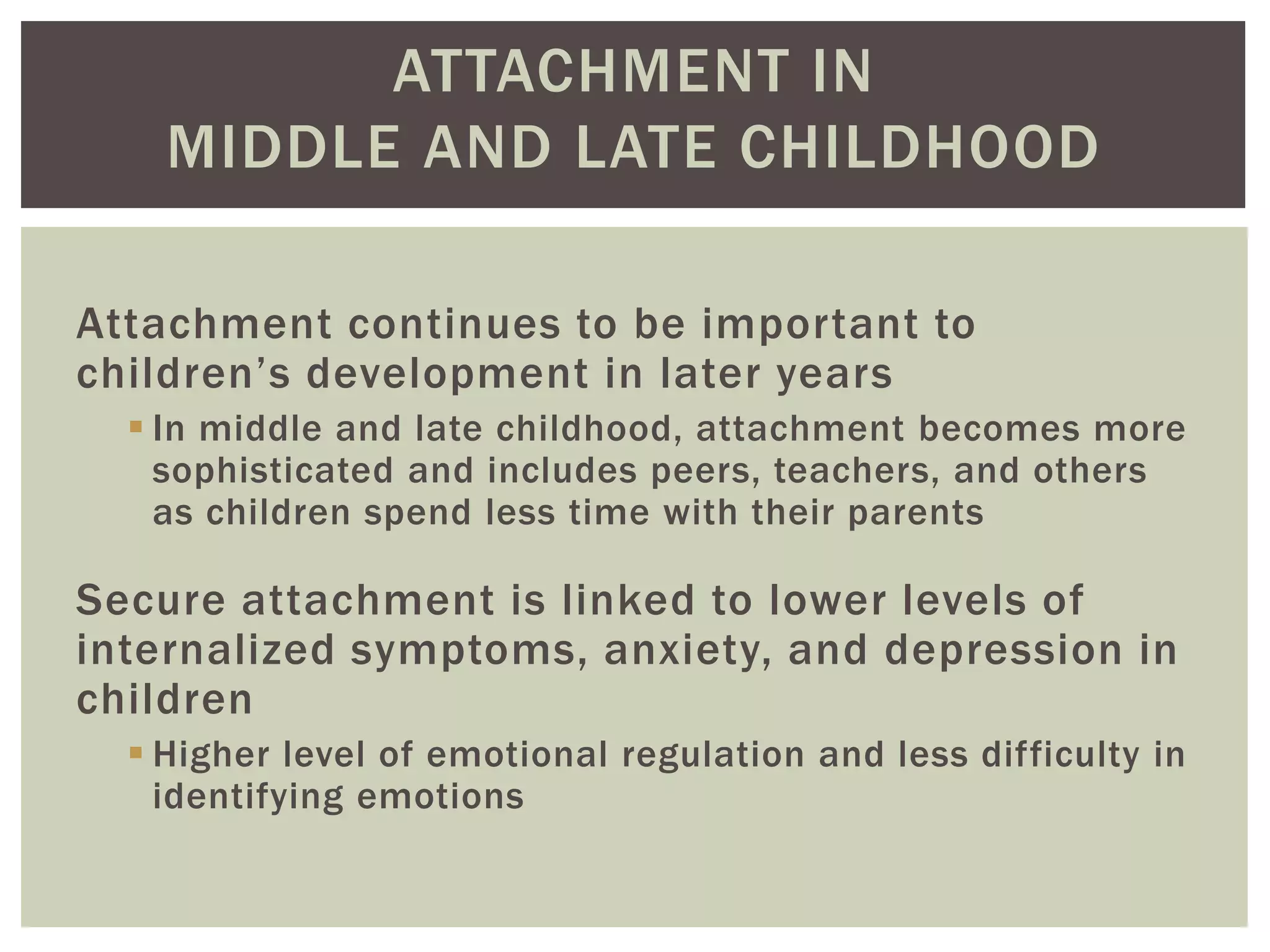 ATTACHMENT IN
MIDDLE AND LATE CHILDHOOD
Attachment continues to be important to
children’s development in later years
 In middle and late childhood, attachment becomes more
sophisticated and includes peers, teachers, and others
as children spend less time with their parents
Secure attachment is linked to lower levels of
internalized symptoms, anxiety, and depression in
children
 Higher level of emotional regulation and less difficulty in
identifying emotions
 