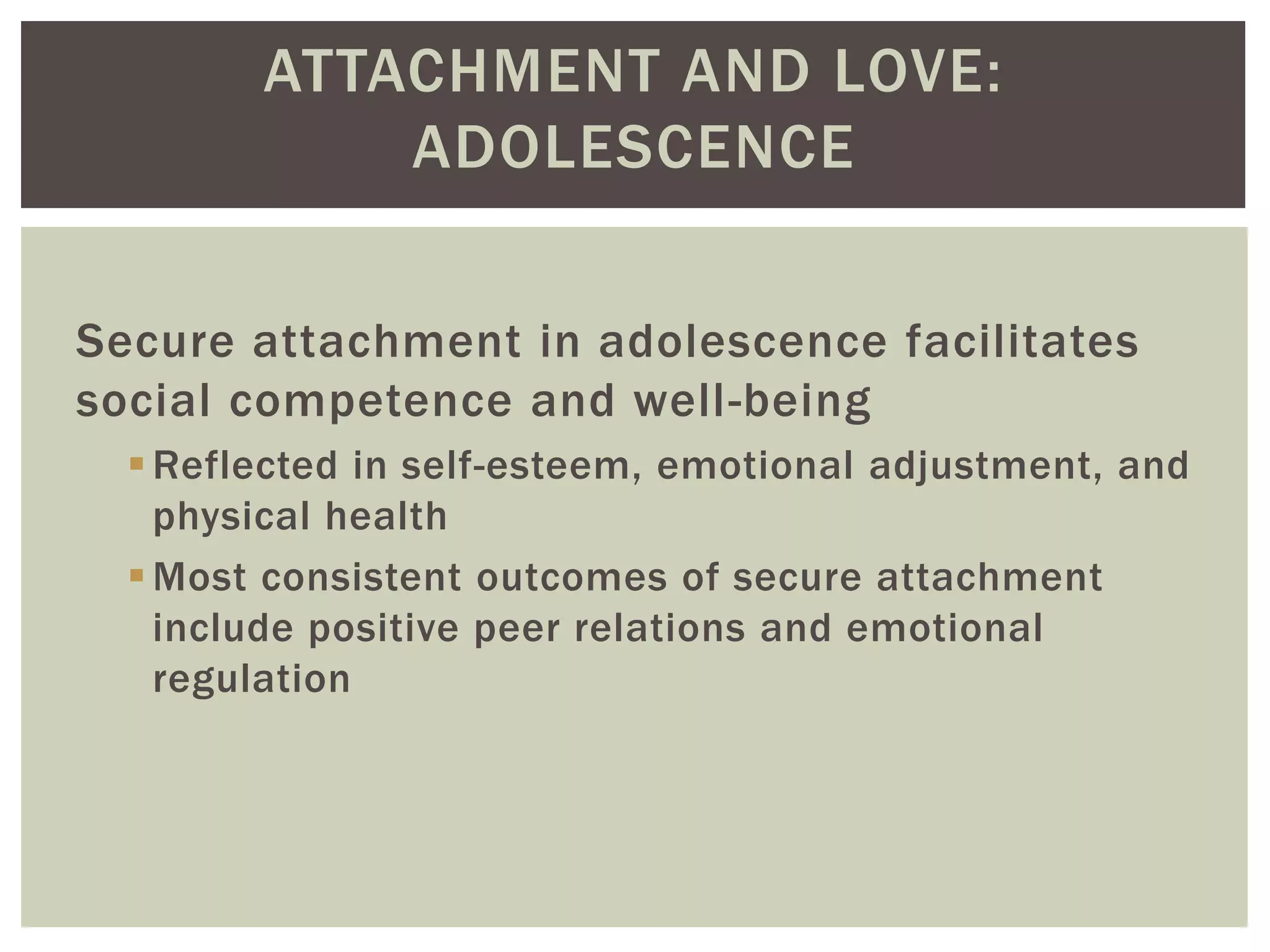 ATTACHMENT AND LOVE:
ADOLESCENCE
Secure attachment in adolescence facilitates
social competence and well-being
Reflected in self-esteem, emotional adjustment, and
physical health
Most consistent outcomes of secure attachment
include positive peer relations and emotional
regulation
 