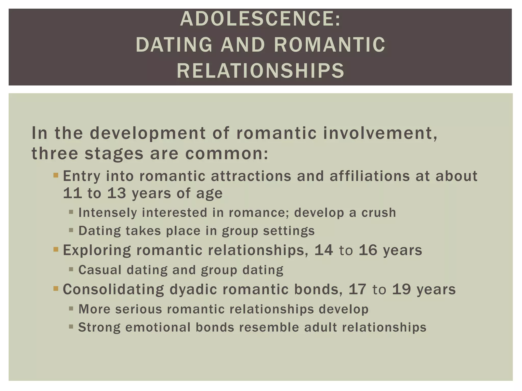 ADOLESCENCE:
DATING AND ROMANTIC
RELATIONSHIPS
In the development of romantic involvement,
three stages are common:
 Entry into romantic attractions and affiliations at about
11 to 13 years of age
 Intensely interested in romance; develop a crush
 Dating takes place in group settings
 Exploring romantic relationships, 14 to 16 years
 Casual dating and group dating
 Consolidating dyadic romantic bonds, 17 to 19 years
 More serious romantic relationships develop
 Strong emotional bonds resemble adult relationships
 