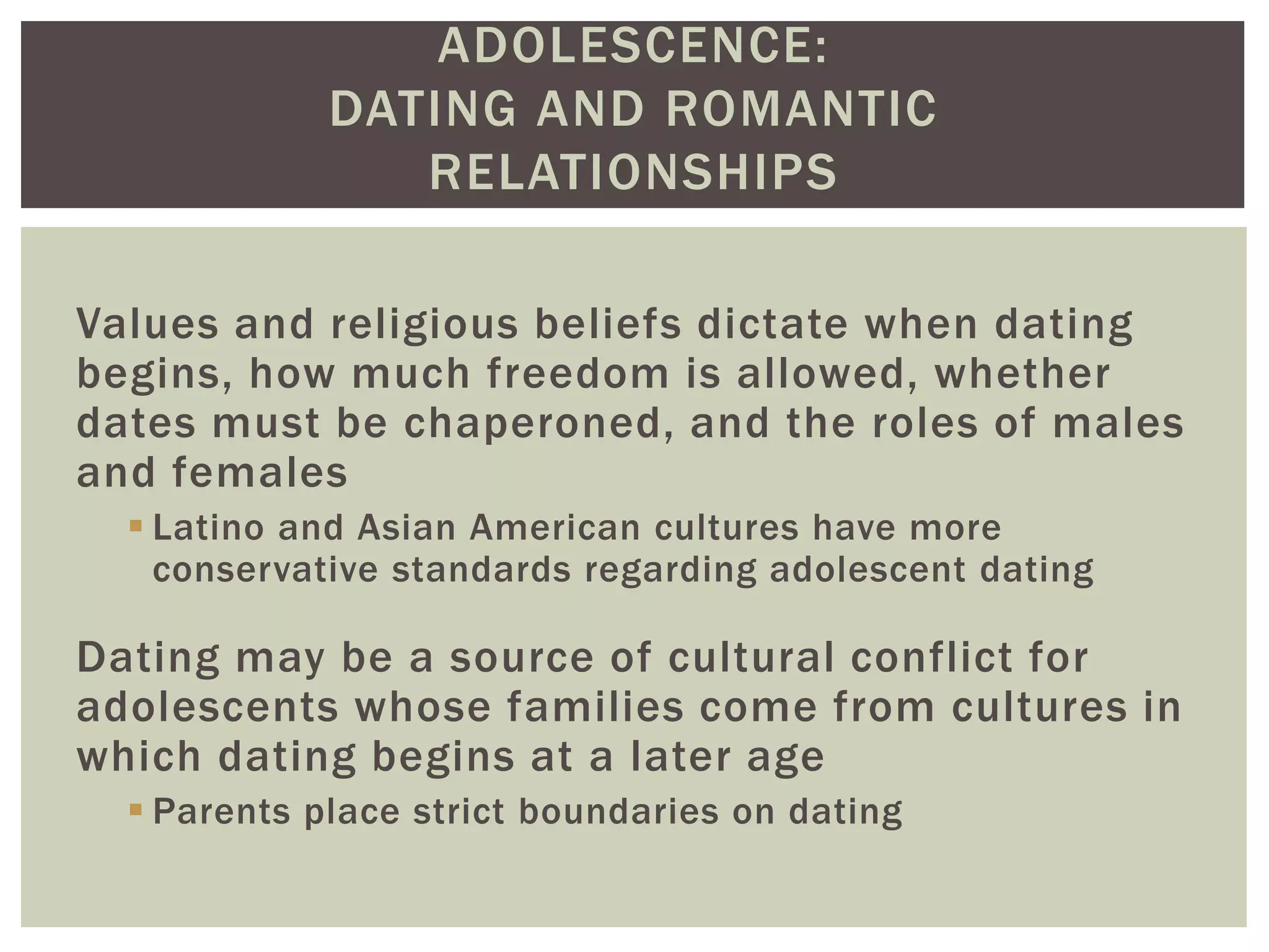 ADOLESCENCE:
DATING AND ROMANTIC
RELATIONSHIPS
Values and religious beliefs dictate when dating
begins, how much freedom is allowed, whether
dates must be chaperoned, and the roles of males
and females
 Latino and Asian American cultures have more
conservative standards regarding adolescent dating
Dating may be a source of cultural conflict for
adolescents whose families come from cultures in
which dating begins at a later age
 Parents place strict boundaries on dating
 