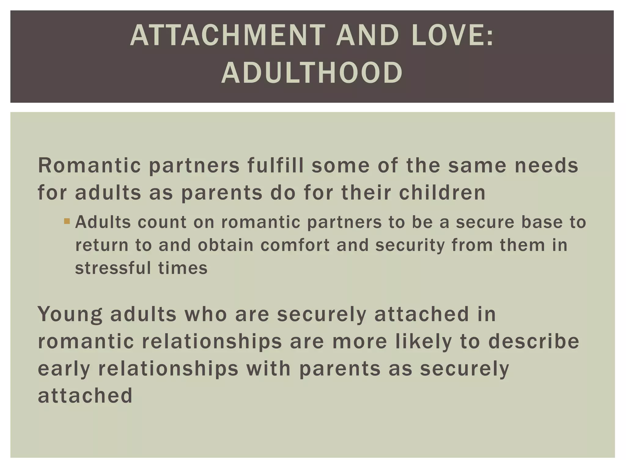 ATTACHMENT AND LOVE:
ADULTHOOD
Romantic partners fulfill some of the same needs
for adults as parents do for their children
 Adults count on romantic partners to be a secure base to
return to and obtain comfort and security from them in
stressful times
Young adults who are securely attached in
romantic relationships are more likely to describe
early relationships with parents as securely
attached
 