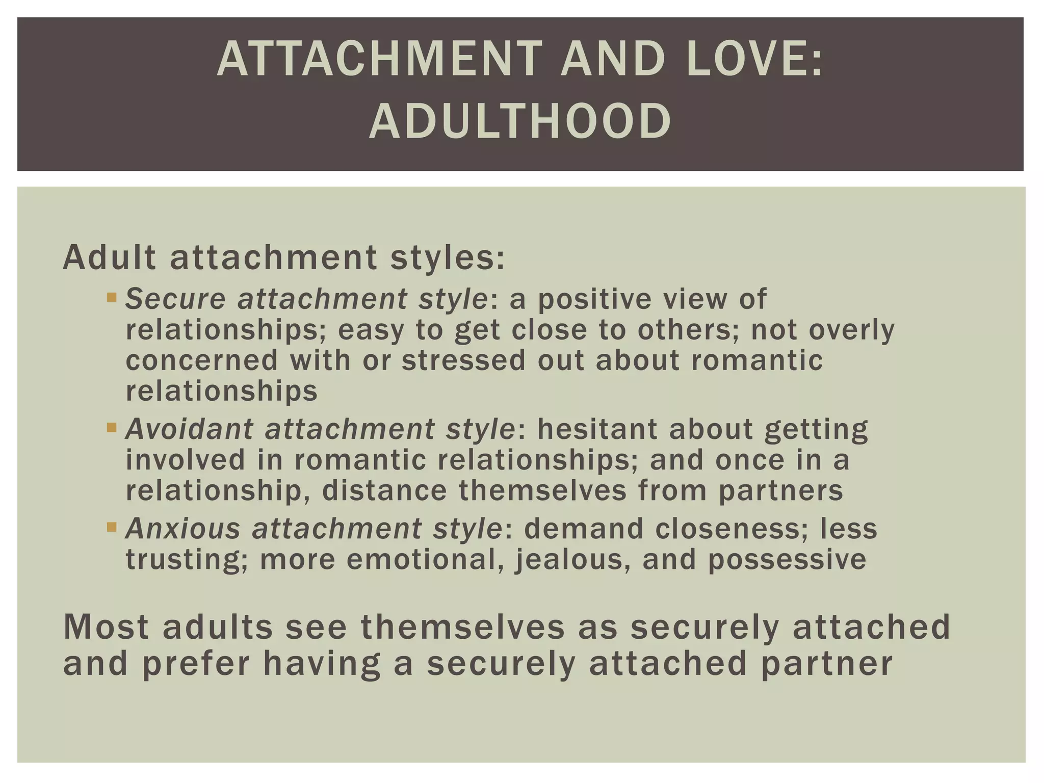 ATTACHMENT AND LOVE:
ADULTHOOD
Adult attachment styles:
 Secure attachment style: a positive view of
relationships; easy to get close to others; not overly
concerned with or stressed out about romantic
relationships
 Avoidant attachment style: hesitant about getting
involved in romantic relationships; and once in a
relationship, distance themselves from partners
 Anxious attachment style: demand closeness; less
trusting; more emotional, jealous, and possessive
Most adults see themselves as securely attached
and prefer having a securely attached partner
 