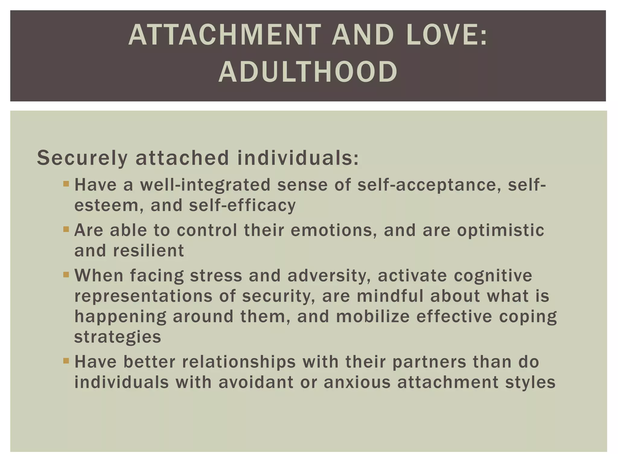 ATTACHMENT AND LOVE:
ADULTHOOD
Securely attached individuals:
 Have a well-integrated sense of self-acceptance, self-
esteem, and self-efficacy
 Are able to control their emotions, and are optimistic
and resilient
 When facing stress and adversity, activate cognitive
representations of security, are mindful about what is
happening around them, and mobilize effective coping
strategies
 Have better relationships with their partners than do
individuals with avoidant or anxious attachment styles
 