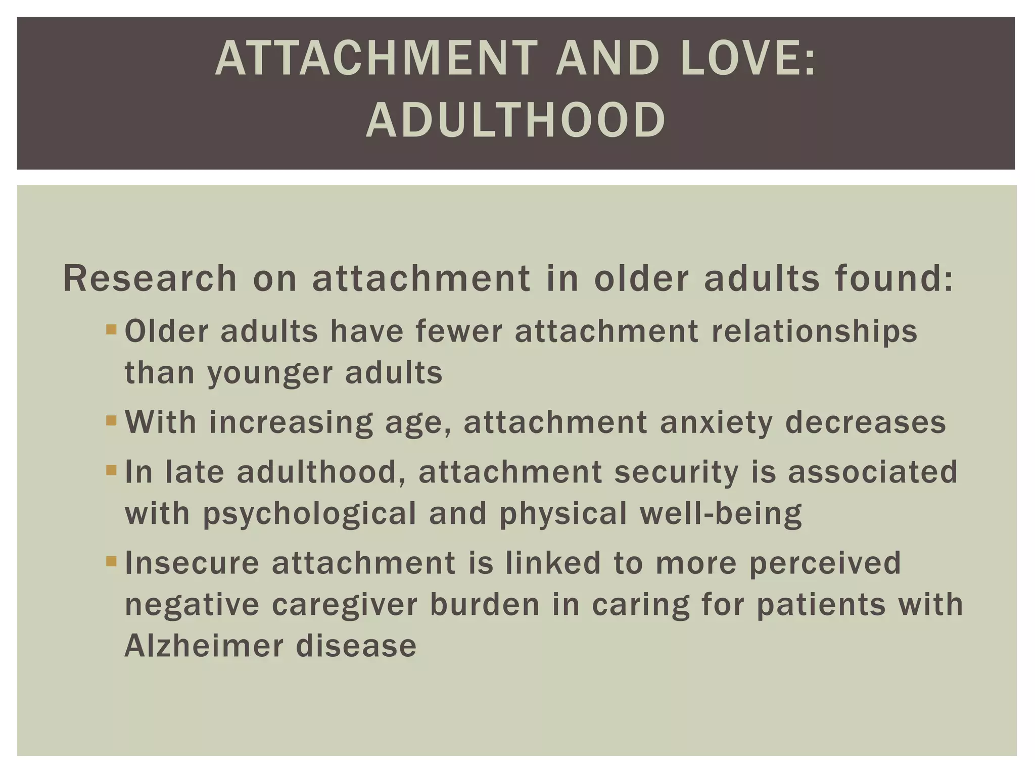 ATTACHMENT AND LOVE:
ADULTHOOD
Research on attachment in older adults found:
Older adults have fewer attachment relationships
than younger adults
With increasing age, attachment anxiety decreases
In late adulthood, attachment security is associated
with psychological and physical well-being
Insecure attachment is linked to more perceived
negative caregiver burden in caring for patients with
Alzheimer disease
 