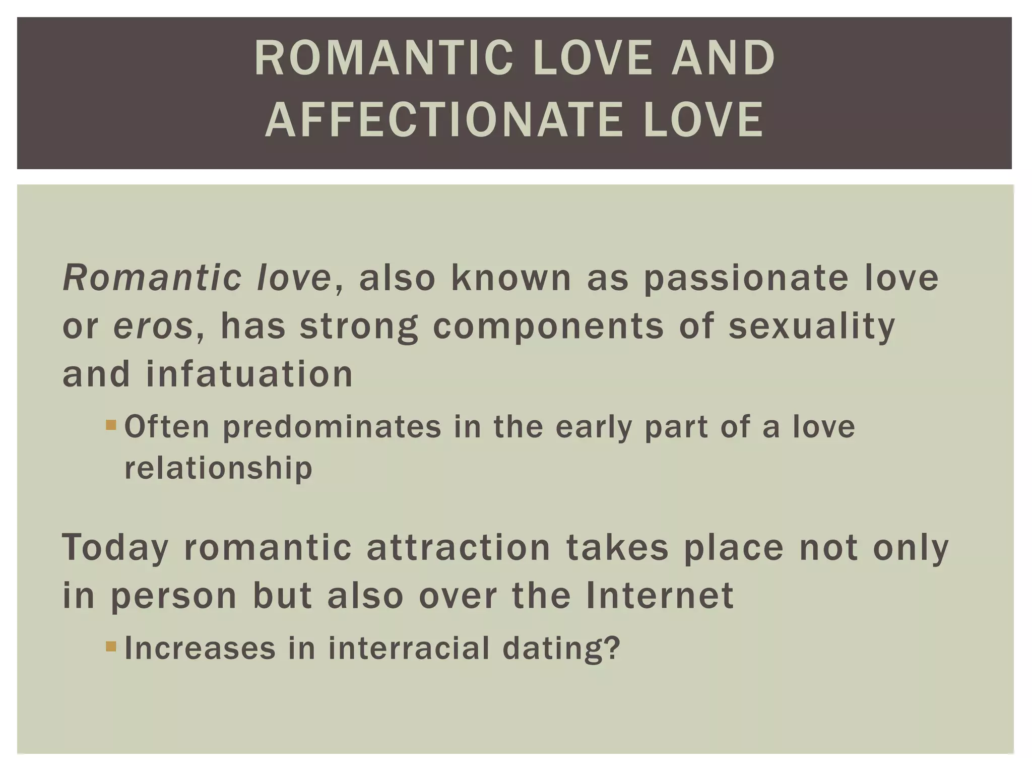 ROMANTIC LOVE AND
AFFECTIONATE LOVE
Romantic love, also known as passionate love
or eros, has strong components of sexuality
and infatuation
Often predominates in the early part of a love
relationship
Today romantic attraction takes place not only
in person but also over the Internet
Increases in interracial dating?
 