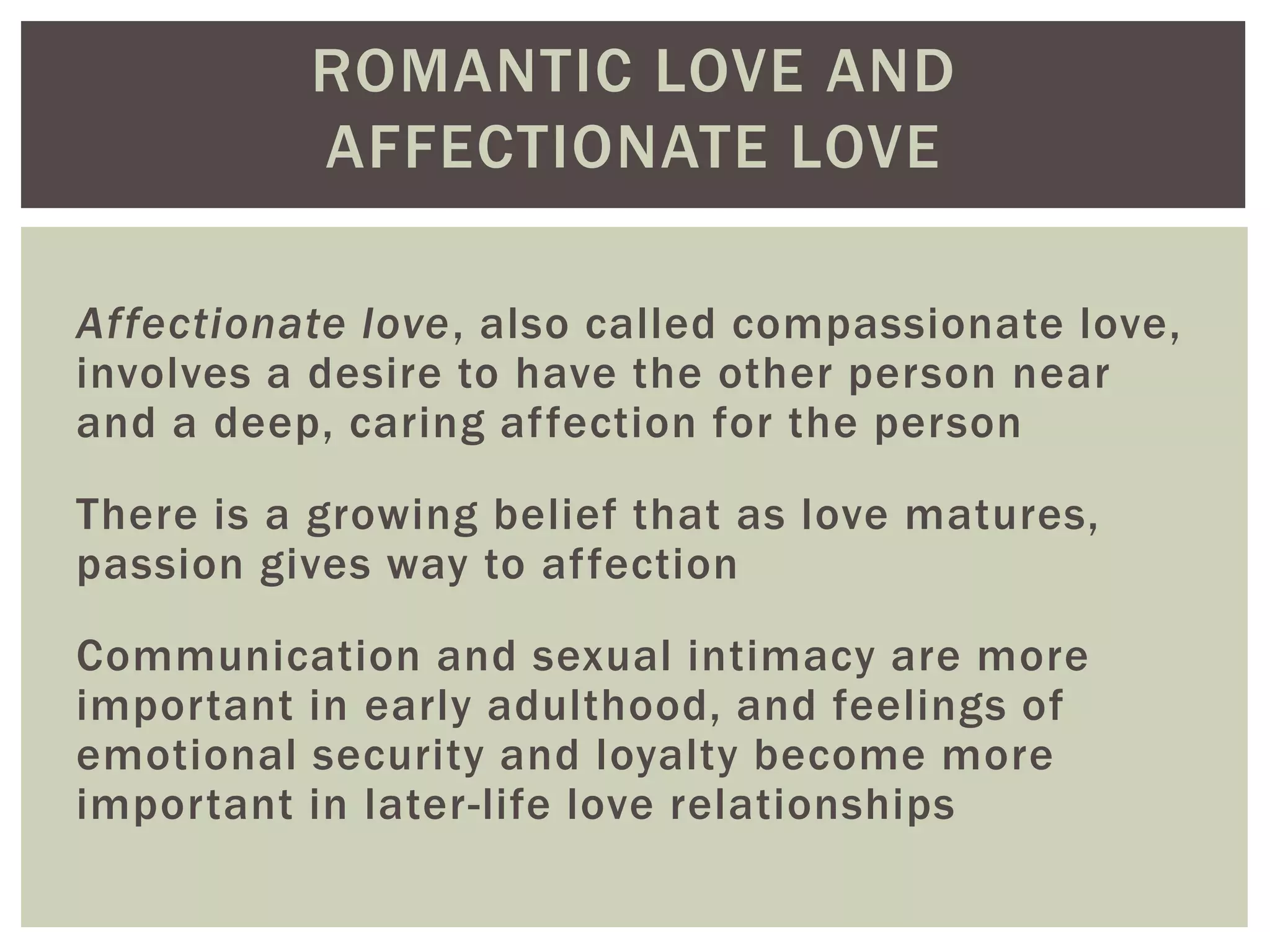 ROMANTIC LOVE AND
AFFECTIONATE LOVE
Affectionate love, also called compassionate love,
involves a desire to have the other person near
and a deep, caring affection for the person
There is a growing belief that as love matures,
passion gives way to affection
Communication and sexual intimacy are more
important in early adulthood, and feelings of
emotional security and loyalty become more
important in later-life love relationships
 