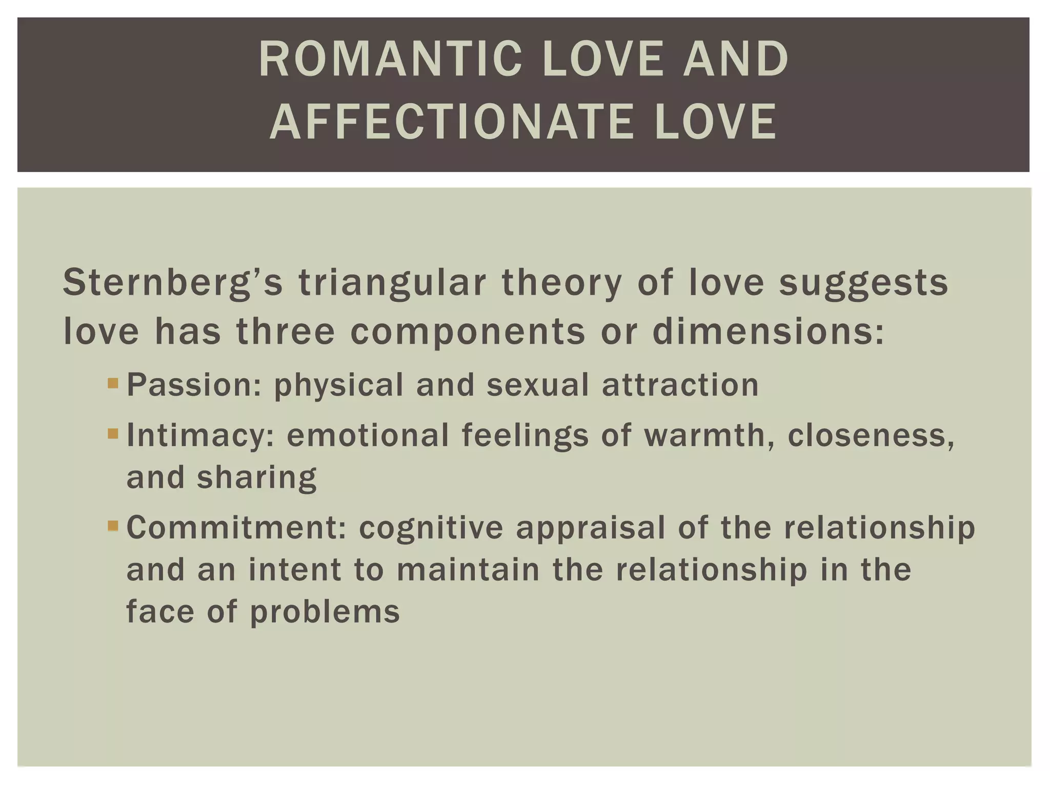 ROMANTIC LOVE AND
AFFECTIONATE LOVE
Sternberg’s triangular theory of love suggests
love has three components or dimensions:
Passion: physical and sexual attraction
Intimacy: emotional feelings of warmth, closeness,
and sharing
Commitment: cognitive appraisal of the relationship
and an intent to maintain the relationship in the
face of problems
 