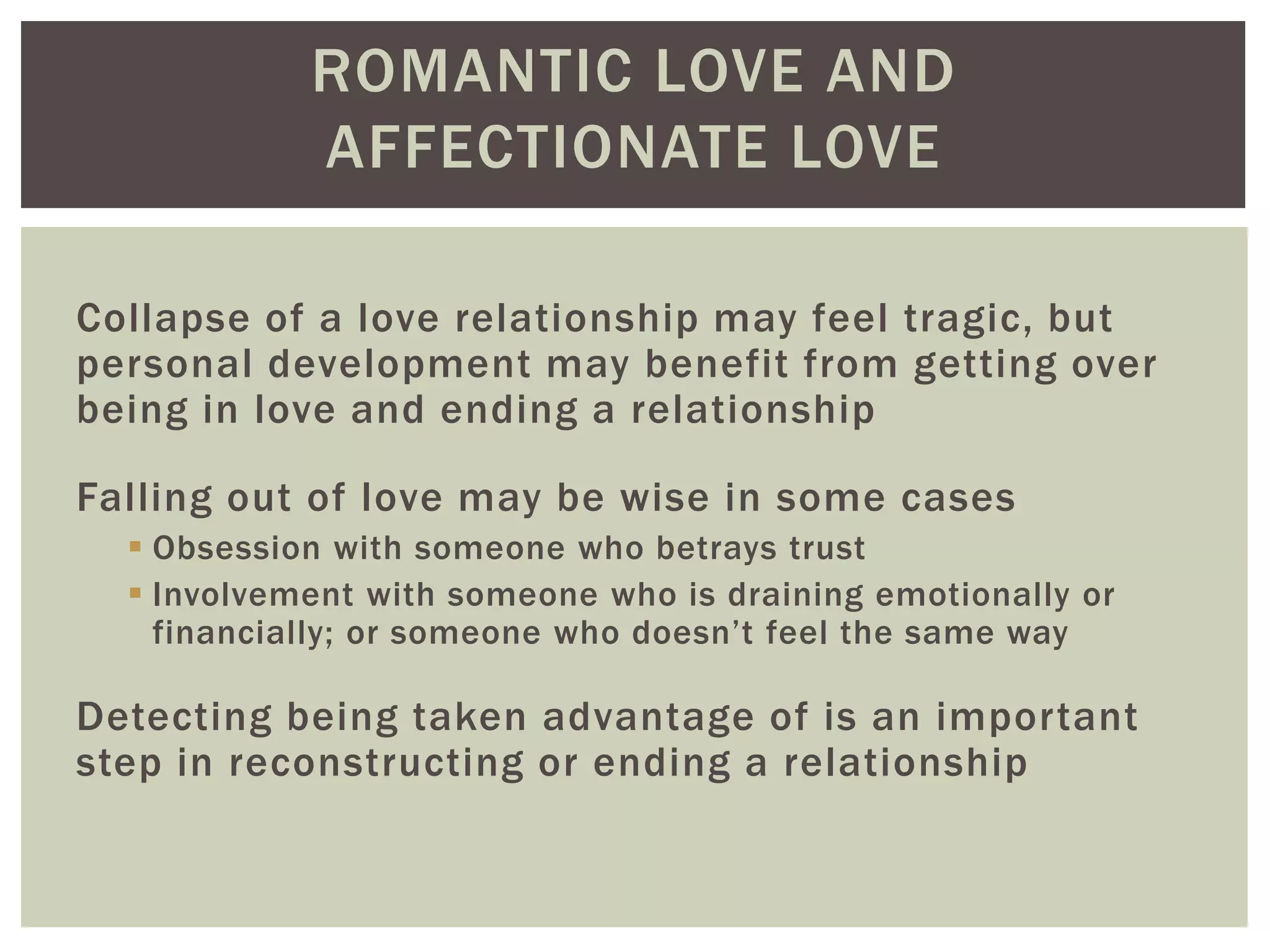 ROMANTIC LOVE AND
AFFECTIONATE LOVE
Collapse of a love relationship may feel tragic, but
personal development may benefit from getting over
being in love and ending a relationship
Falling out of love may be wise in some cases
 Obsession with someone who betrays trust
 Involvement with someone who is draining emotionally or
financially; or someone who doesn’t feel the same way
Detecting being taken advantage of is an important
step in reconstructing or ending a relationship
 
