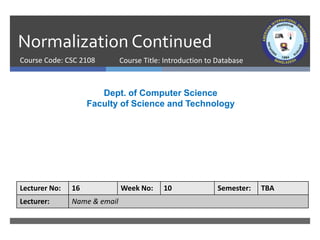 Normalization Continued
Course Code: CSC 2108
Dept. of Computer Science
Faculty of Science and Technology
Lecturer No: 16 Week No: 10 Semester: TBA
Lecturer: Name & email
Course Title: Introduction to Database
 