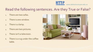 Read the following sentences. Are they True or False?
1. There are two sofas.
2. There is one window.
3. There is a lamp.
4. There are two pictures.
5. There isn’t a television.
6. There is a rug under the coffee
table.
www.daihoctructuyen.edu.vn
 