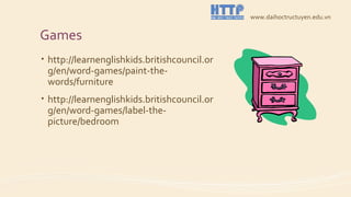 Games
• http://learnenglishkids.britishcouncil.or
g/en/word-games/paint-the-
words/furniture
• http://learnenglishkids.britishcouncil.or
g/en/word-games/label-the-
picture/bedroom
www.daihoctructuyen.edu.vn
 