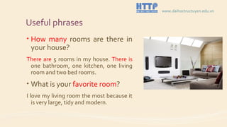 Useful phrases
• How many rooms are there in
your house?
There are 5 rooms in my house. There is
one bathroom, one kitchen, one living
room and two bed rooms.
• What is your favorite room?
I love my living room the most because it
is very large, tidy and modern.
www.daihoctructuyen.edu.vn
 
