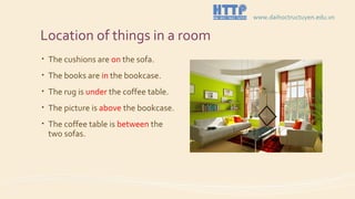 Location of things in a room
• The cushions are on the sofa.
• The books are in the bookcase.
• The rug is under the coffee table.
• The picture is above the bookcase.
• The coffee table is between the
two sofas.
www.daihoctructuyen.edu.vn
 