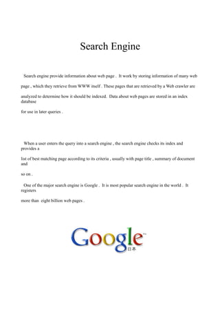 Search Engine

 Search engine provide information about web page . It work by storing information of many web

page , which they retrieve from WWW itself . These pages that are retrieved by a Web crawler are

analyzed to determine how it should be indexed. Data about web pages are stored in an index
database

for use in later queries .




 When a user enters the query into a search engine , the search engine checks its index and
provides a

list of best matching page according to its criteria , usually with page title , summary of document
and

so on .

  One of the major search engine is Google . It is most popular search engine in the world . It
registers

more than eight billion web pages .
 