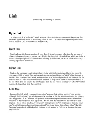 Link
                                 Connecting, the meaning of relation.




Hyperlink
  In a hypertext, it is "reference" which bears the role which ties up two or more documents. The
basis of a hypertext is made. It is also only called a "link." The link which is probably most often
used is based on URL in World Wide Web (WWW).


Deep link
 Stretch a hyperlink from a certain web page directly to each contents other than the top page of
other websites (a web page, a picture, etc.). Unlike the direct link (direct link) on which a self-site is
made to display the picture of other sites etc. directly by in-line one, the act of a link anchor only
showing a pointer is pointed out.


Direct link
  Stick on the web page which is in another website with the form displayed by in-line one with
reference to URL of media files, such as a picture currently exhibited by WWW of the Internet, or
stretch a link. However, since a link is not stretched in an in-line display but it has also read the file
directly, there is a field inaccurate as a term. The link (it may not be a link as mentioned above) to
the file which does not assume the direct access from the site outside is called "TYOKURIN" in the
meaning distinguished from the usual link.

Link free
  Japanese English which expresses the meaning "you may link without a notice" on a website.
Although the idea [ this ] "permission should be obtained to the site administrator of a link place to
stick a hyperlink" is in a premise, this premise is called sharing of combination and information
resources of the information by a hypertext. It is far from the idea of Web. Incidentally it is in
English. If it is called link free, it will usually be interpreted by "it being released from the link",
i.e., "it not linking anywhere", or the meaning of "not being linked from where, either." If a link
freelancer's meaning is told in English It leads, if it is written as Feel free to link this site (this
page, me) etc.
 