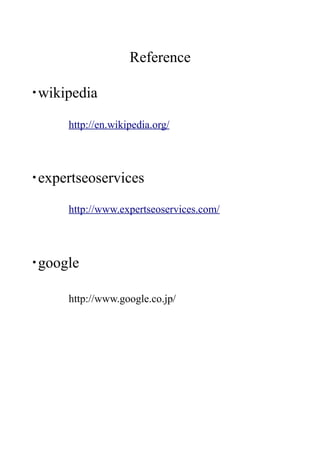 Reference

・wikipedia

      http://en.wikipedia.org/




・expertseoservices

      http://www.expertseoservices.com/




・google

      http://www.google.co.jp/
 