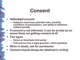 Consent
• Informed consent
– Subjects must know potential risks, benefits,
conditions of participation, and ability to withdraw
without penalty
• If consent is not informed, it can be as bad as (or
worse than) not getting consent at all
• Two types
– Direct or Substitute (3rd party)
– If the person has a legal guardian, need substitute
• When in doubt, ask for permission
• Consent should always be obtained in writing
 