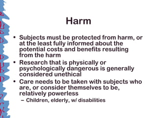 Harm
• Subjects must be protected from harm, or
at the least fully informed about the
potential costs and benefits resulting
from the harm
• Research that is physically or
psychologically dangerous is generally
considered unethical
• Care needs to be taken with subjects who
are, or consider themselves to be,
relatively powerless
– Children, elderly, w/ disabilities
 