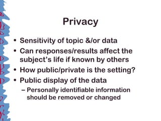 Privacy
• Sensitivity of topic &/or data
• Can responses/results affect the
subject’s life if known by others
• How public/private is the setting?
• Public display of the data
– Personally identifiable information
should be removed or changed
 