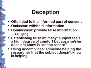 Deception
• Often tied to the informed part of consent
• Omission: withhold information
• Commission: provide false information
– i.e., lying
• Establishing false intimacy: subject feels
a high degree of comfort because he/she
does not know is “on the record”
• Using accomplices: someone helping the
researcher that the subject doesn’t know
is helping
 