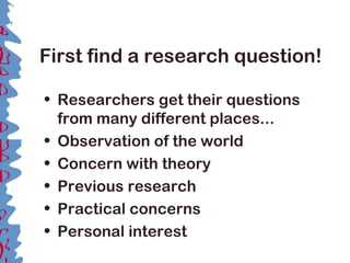 First find a research question!
• Researchers get their questions
from many different places...
• Observation of the world
• Concern with theory
• Previous research
• Practical concerns
• Personal interest
 