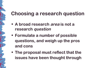 Choosing a research question
• A broad research area is not a
research question
• Formulate a number of possible
questions, and weigh up the pros
and cons
• The proposal must reflect that the
issues have been thought through
 