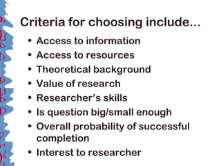 Criteria for choosing include...
• Access to information
• Access to resources
• Theoretical background
• Value of research
• Researcher’s skills
• Is question big/small enough
• Overall probability of successful
completion
• Interest to researcher
 