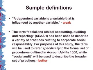 Sample definitions
• “A dependent variable is a variable that is
influenced by another variable.” - weak
• The term “social and ethical accounting, auditing
and reporting” (SEAAR) has been used to describe
a variety of practices relating to corporate social
responsibility. For purposes of this study, the term
will be used to refer specifically to the formal set of
procedures outlined in AccountAbility 1000, while
“social audit” will be used to describe the broader
set of practices.- better
 