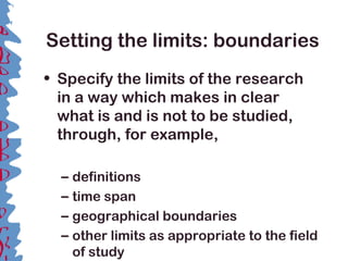 Setting the limits: boundaries
• Specify the limits of the research
in a way which makes in clear
what is and is not to be studied,
through, for example,
– definitions
– time span
– geographical boundaries
– other limits as appropriate to the field
of study
 