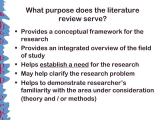 What purpose does the literature
review serve?
• Provides a conceptual framework for the
research
• Provides an integrated overview of the field
of study
• Helps establish a need for the research
• May help clarify the research problem
• Helps to demonstrate researcher’s
familiarity with the area under consideration
(theory and / or methods)
 