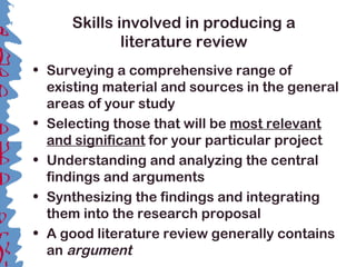 Skills involved in producing a
literature review
• Surveying a comprehensive range of
existing material and sources in the general
areas of your study
• Selecting those that will be most relevant
and significant for your particular project
• Understanding and analyzing the central
findings and arguments
• Synthesizing the findings and integrating
them into the research proposal
• A good literature review generally contains
an argument
 