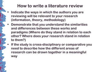 How to write a literature review
• Indicate the ways in which the authors you are
reviewing will be relevant to your research
(information, theory, methodology)
• Demonstrate that you understand the similarities
and differences between these works and
paradigms (Where do they stand in relation to each
other? Where does your research stand in relation
to them?)
• If the study is cross-disciplinary or comparative you
need to describe how the different areas of
research can be drawn together in a meaningful
way
 