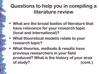 Questions to help you in compiling a
literature review
• What are the broad bodies of literature that
have relevance for your research topic
(local and international)?
• What theoretical model/s relate to your
research topic?
• What theories, methods & results have
previous researchers in your field
produced? What is the history of your area
of study? (cont.)
 